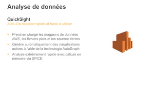 QuickSight
Aide à la décision rapide et facile à utiliser
§  Prend en charge les magasins de données
AWS, les fichiers plats et les sources tierces
§  Génère automatiquement des visualisations
actives à l'aide de la technologie AutoGraph
§  Analyse extrêmement rapide avec calculs en
mémoire via SPICE
Analyse de données
 