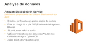 Amazon Elasticsearch Service
Exécuter et dimensionner des clusters Elasticsearch sur
AWS
§  Création, configuration et gestion aisées de clusters
§  Prise en charge de la pile ELK (Elasticsearch-Logstash-
Kibana)
§  Sécurité, supervision et audits
§  Options d'intégration à des services AWS, tels que
CloudWatch Logs et DynamoDB
§  Accès direct à l'API Elasticsearch
Analyse de données
 