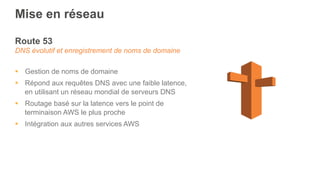 Mise en réseau
Route 53
DNS évolutif et enregistrement de noms de domaine
§  Gestion de noms de domaine
§  Répond aux requêtes DNS avec une faible latence,
en utilisant un réseau mondial de serveurs DNS
§  Routage basé sur la latence vers le point de
terminaison AWS le plus proche
§  Intégration aux autres services AWS
 