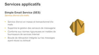 Services applicatifs
Simple Email Service (SES)
Service d'envoi d'e-mails
§  Service d'envoi en masse et transactionnel d'e-
mails
§  Supprime la gestion des serveurs de messagerie
§  Conforme aux normes rigoureuses en matière de
fournisseurs de services Internet
§  Boucle de rétroaction intégrée sur les messages
ayant réussi ou échoué
 