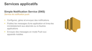 Services applicatifs
Simple Notification Service (SNS)
Service de notification push
§  Configurez, gérez et envoyez des notifications
§  Publiez les messages d'une application et livrez-les
immédiatement aux abonnés ou à d'autres
applications
§  Envoyez des messages en mode Push aux
appareils mobiles
 