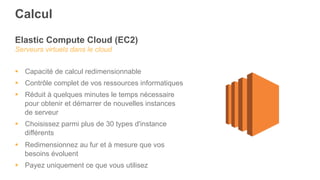 Elastic Compute Cloud (EC2)
Serveurs virtuels dans le cloud
§  Capacité de calcul redimensionnable
§  Contrôle complet de vos ressources informatiques
§  Réduit à quelques minutes le temps nécessaire
pour obtenir et démarrer de nouvelles instances
de serveur
§  Choisissez parmi plus de 30 types d'instance
différents
§  Redimensionnez au fur et à mesure que vos
besoins évoluent
§  Payez uniquement ce que vous utilisez
Calcul
 