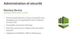 Administration et sécurité
Directory Service
Annuaires gérés dans le cloud
§  Permet l'authentification unique et la gestion des
stratégies pour les applications et les instances
Amazon EC2
§  Compatible avec Active Directory
§  Peut-être autonome ou intégré à des annuaires
existants
§  Intégration à WorkDocs, IAM et Workspaces
 