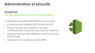 Administration et sécurité
CloudTrail
Suivi des modifications et de l'activité des utilisateurs
§  Enregistre les appels d'API AWS pour vos comptes
§  Fichiers journaux d'appels d'API stockés dans S3
§  Permet l'analyse de la sécurité, le suivi des
modifications des ressources et un audit de conformité
§  Capacité à envoyer des notifications à la livraison d'un
fichier journal
§  Support pour de nombreux services AWS
 