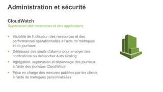 Administration et sécurité
CloudWatch
Supervision des ressources et des applications
§  Visibilité de l'utilisation des ressources et des
performances opérationnelles à l'aide de métriques
et de journaux
§  Définissez des seuils d'alarme pour envoyer des
notifications ou déclencher Auto Scaling
§  Agrégation, supervision et dépannage des journaux
à l'aide des journaux CloudWatch
§  Prise en charge des mesures publiées par les clients
à l'aide de métriques personnalisées
 