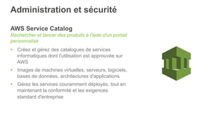 Administration et sécurité
AWS Service Catalog
Rechercher et lancer des produits à l'aide d'un portail
personnalisé
§  Créez et gérez des catalogues de services
informatiques dont l'utilisation est approuvée sur
AWS
§  Images de machines virtuelles, serveurs, logiciels,
bases de données, architectures d'applications
§  Gérez les services couramment déployés, tout en
maintenant la conformité et les exigences
standard d'entreprise
 