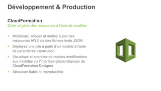 Développement & Production
CloudFormation
Créer et gérer des ressources à l'aide de modèles
§  Modélisez, allouez et mettez à jour des
ressources AWS via des fichiers texte JSON
§  Déployez une pile à partir d'un modèle à l'aide
de paramètres d'exécution
§  Visualisez et apportez de rapides modifications
aux modèles via l'interface glisser-déposer de
CloudFormation Designer
§  Allocation fiable et reproductible
 