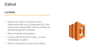 Lambda
Exécuter du code en réponse aux événements
§  Exécute du code en réponse à des
événements tels qu'un chargement S3, des
mises à jour DynamoDB, des flux Kinesis ou
des demandes API Gateway
§  Mise à l'échelle automatique
§  Il vous suffit de fournir le code ; aucune
infrastructure à gérer
§  Payez uniquement ce que vous utilisez
Calcul
 