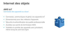 AWS IoT
Connecter des appareils au cloud
§  Connectez, communiquez et gérez vos appareils IoT
§  Dimensionnez pour des milliards d'appareils
§  Sécurité et authentification de qualité professionnelle
§  Accédez aux points de terminaison AWS
§  Visibilité et contrôle des appareils sans précédent,
même lorsqu'ils sont hors ligne
Internet des objets
 