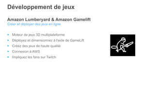 Amazon Lumberyard & Amazon Gamelift
Créer et déployer des jeux en ligne
§  Moteur de jeux 3D multiplateforme
§  Déployez et dimensionnez à l'aide de GameLift
§  Créez des jeux de haute qualité
§  Connexion à AWS
§  Impliquez les fans sur Twitch
Développement de jeux
 