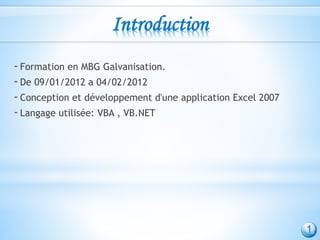 Introduction
-Formation en MBG Galvanisation.
-De 09/01/2012 a 04/02/2012
-Conception et développement d'une application Excel 2007
-Langage utilisée: VBA , VB.NET
1
 