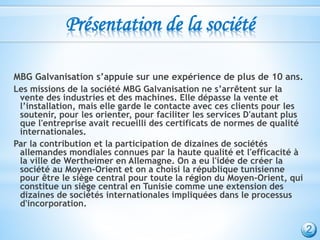 Présentation de la société
MBG Galvanisation s’appuie sur une expérience de plus de 10 ans.
Les missions de la société MBG Galvanisation ne s’arrêtent sur la
vente des industries et des machines. Elle dépasse la vente et
l’installation, mais elle garde le contacte avec ces clients pour les
soutenir, pour les orienter, pour faciliter les services D'autant plus
que l'entreprise avait recueilli des certificats de normes de qualité
internationales.
Par la contribution et la participation de dizaines de sociétés
allemandes mondiales connues par la haute qualité et l'efficacité à
la ville de Wertheimer en Allemagne. On a eu l'idée de créer la
société au Moyen-Orient et on a choisi la république tunisienne
pour être le siège central pour toute la région du Moyen-Orient, qui
constitue un siège central en Tunisie comme une extension des
dizaines de sociétés internationales impliquées dans le processus
d'incorporation.
2
 