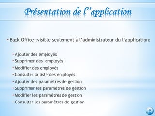 Présentation de l’’application
-Back Office :visible seulement à l’administrateur du l’application:
- Ajouter des employés
- Supprimer des employés
- Modifier des employés
- Consulter la liste des employés
- Ajouter des paramètres de gestion
- Supprimer les paramètres de gestion
- Modifier les paramètres de gestion
- Consulter les paramètres de gestion
6
 