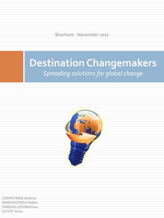 Brochure - November 2011




               Destination Changemakers
                       Spreading solutions for global change




FOMPEYRINE Noémie
BORENSZTEIN Frédéric
DARDAILLON Matthieu
GUYOT Jonas
 