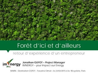 Forêt d’ici et d’ailleurs
retour d’expérience d’un entrepreneur
Jonathan GUYOT – Project Manager
I IMNERGY – your Impact our Energy
WARN – Destination COP21 - Travail & Climat – le 23/03/2015 à la REcyclerie, Paris
 