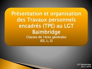 1
Présentation et organisation
des Travaux personnels
encadrés (TPE) au LGT
Baimbridge
Classes de 1ères générales
(ES, L, S)
LGT Baimbridge
2015-2016
 