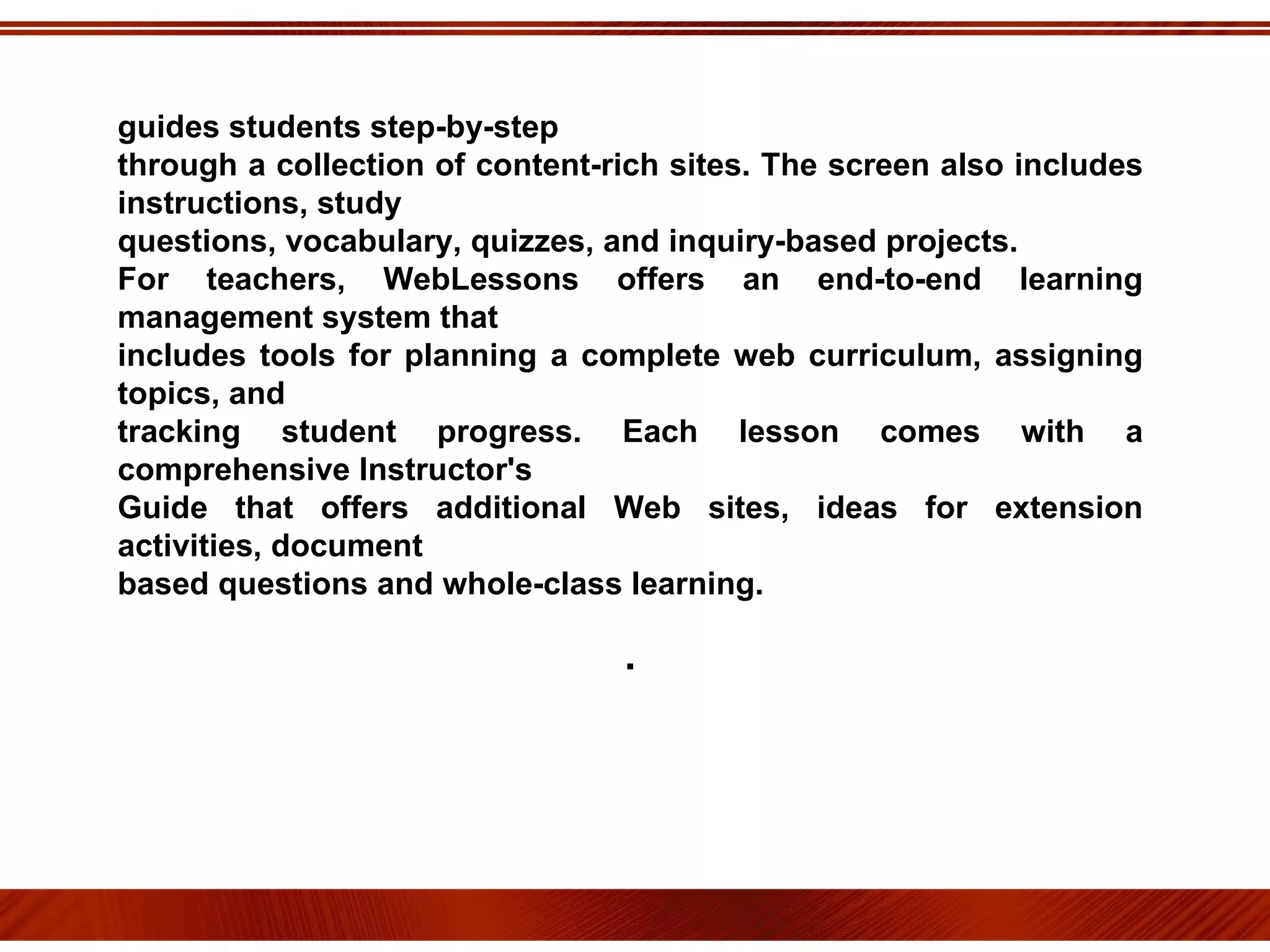 guides students step-by-step through a collection of content-rich sites. The screen also includes instructions, study questions, vocabulary, quizzes, and inquiry-based projects. For teachers, WebLessons offers an end-to-end learning management system that includes tools for planning a complete web curriculum, assigning topics, and tracking student progress. Each lesson comes with a comprehensive Instructor's Guide that offers additional Web sites, ideas for extension activities, document based questions and whole-class learning. . 