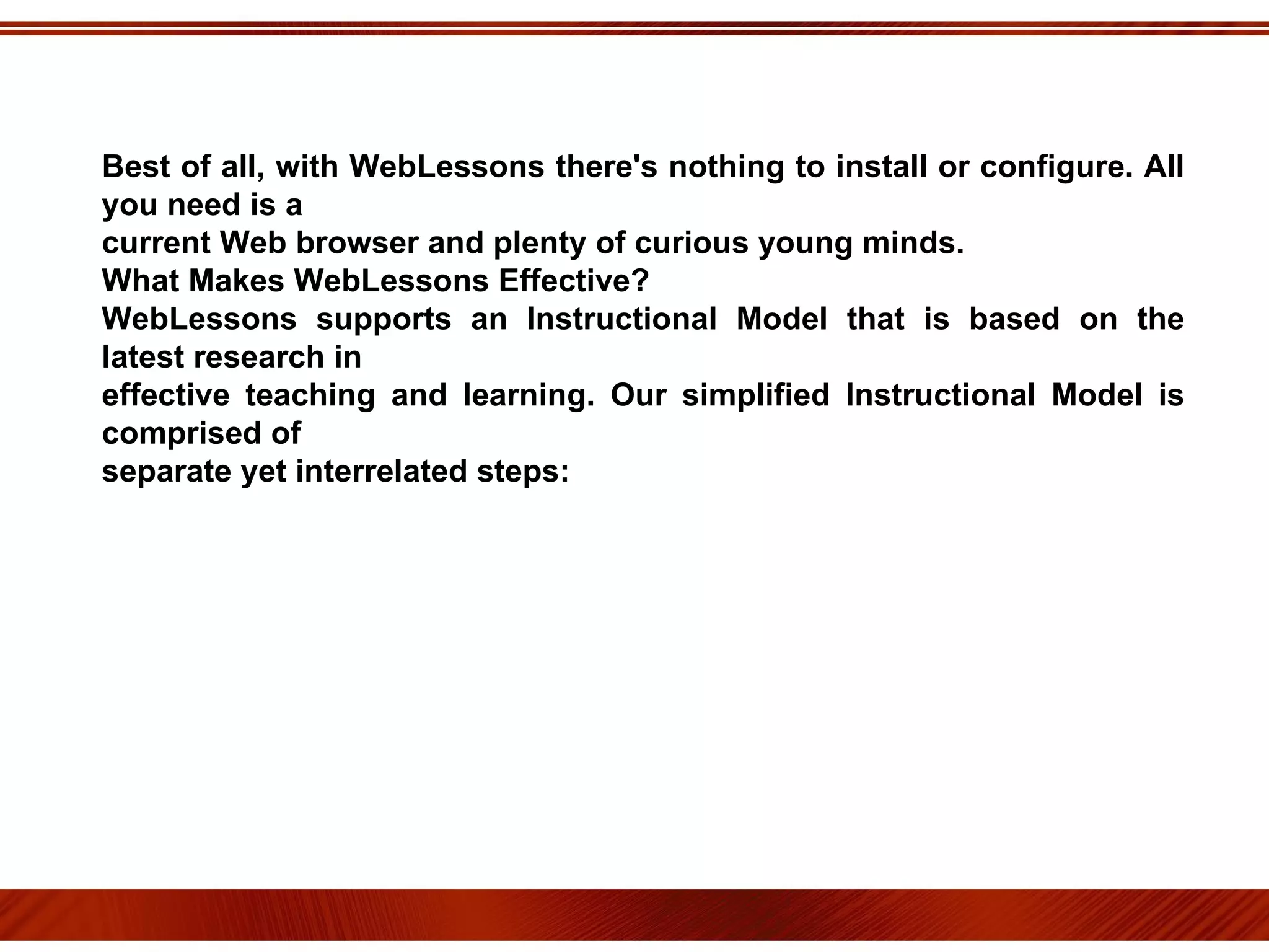 Best of all, with WebLessons there's nothing to install or configure. All you need is a current Web browser and plenty of curious young minds. What Makes WebLessons Effective? WebLessons supports an Instructional Model that is based on the latest research in effective teaching and learning. Our simplified Instructional Model is comprised of separate yet interrelated steps: 