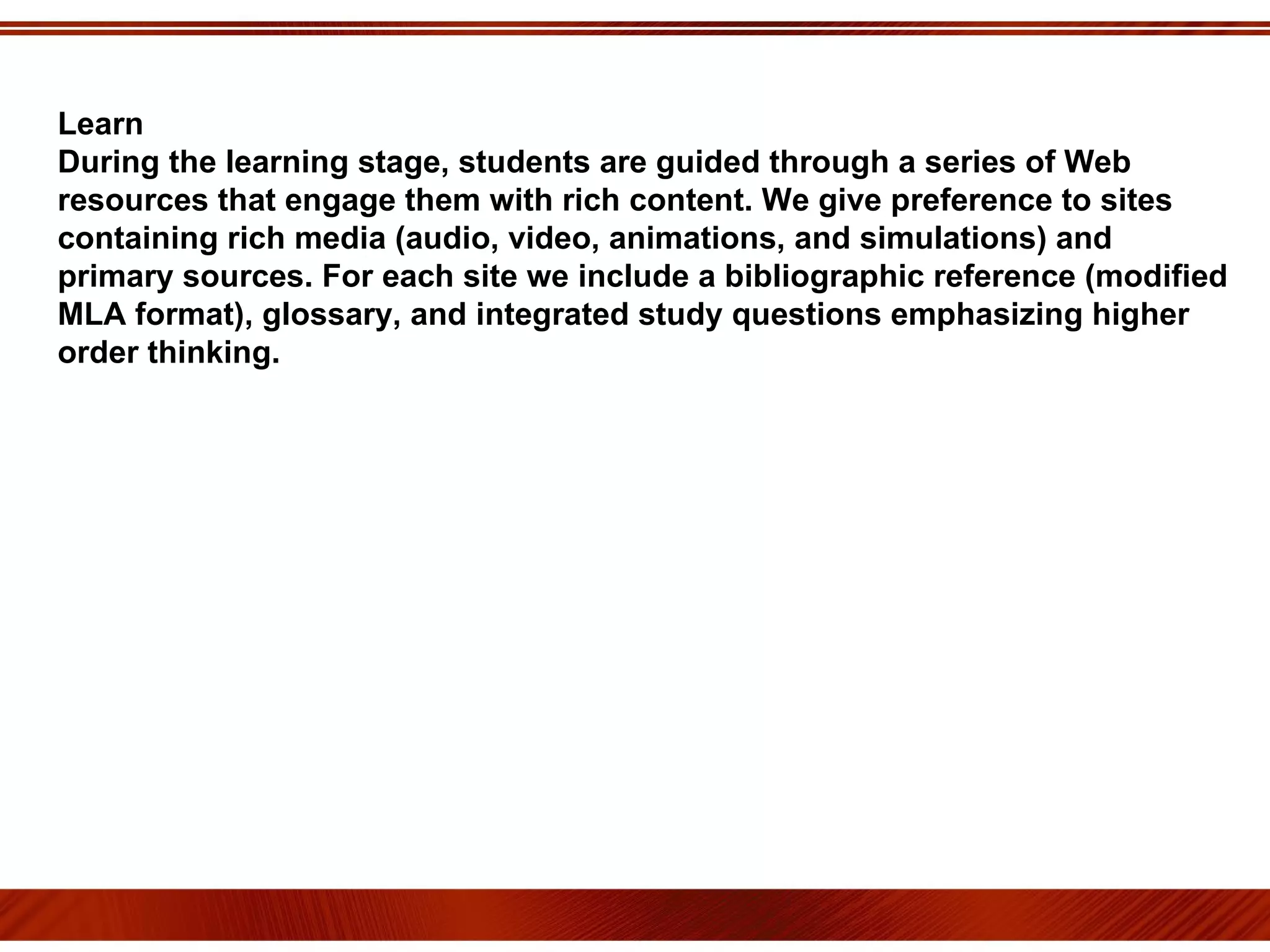 Learn During the learning stage, students are guided through a series of Web resources that engage them with rich content. We give preference to sites containing rich media (audio, video, animations, and simulations) and primary sources. For each site we include a bibliographic reference (modified MLA format), glossary, and integrated study questions emphasizing higher order thinking. 