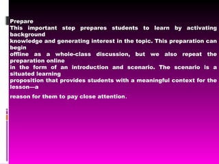 Prepare This important step prepares students to learn by activating background knowledge and generating interest in the topic. This preparation can begin offline as a whole-class discussion, but we also repeat the preparation online in the form of an introduction and scenario. The scenario is a situated learning proposition that provides students with a meaningful context for the lesson—a reason for them to pay close attention . 