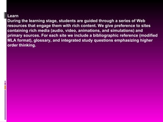 Learn During the learning stage, students are guided through a series of Web resources that engage them with rich content. We give preference to sites containing rich media (audio, video, animations, and simulations) and primary sources. For each site we include a bibliographic reference (modified MLA format), glossary, and integrated study questions emphasizing higher order thinking. 