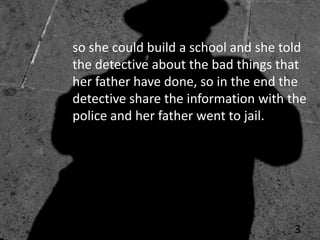 so she could build a school and she told
the detective about the bad things that
her father have done, so in the end the
detective share the information with the
police and her father went to jail.




                                     3
 