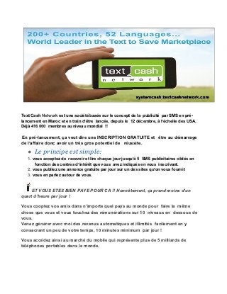 Text Cash Network est une société basée sur le concept de la publicité par SMS en pré-
lancement en Maroc et en train d’être lancée, depuis le 12 décembre, à l’échelle des USA.
Déjà 416 000 membres au niveau mondial !!

En pré-lancement, ça veut dire une INSCRIPTION GRATUITE et être au démarrage
de l’affaire donc avoir un très gros potentiel de réussite.

   ● Le principe est simple:
   1. vous acceptez de recevoir et lire chaque jour jusqu’à 5 SMS publicitaires ciblés en
       fonction des centres d’intérêt que vous avez indiqués en vous inscrivant.
   2. vous publiez une annonce gratuite par jour sur un des sites qu’on vous fournit
   3. vous en parlez autour de vous.


     ET VOUS ETES BIEN PAYE POUR CA !! Honnêtement, ça prend moins d’un
quart d’heure par jour !

Vous cooptez vos amis dans n'importe quel pays au monde pour faire la même
chose que vous et vous touchez des rémunérations sur 10 niveaux en dessous de
vous.
Venez générer avec moi des revenus automatiques et illimités facilement en y
consacrant un peu de votre temps, 10 minutes minimum par jour !

Vous accédez ainsi au marché du mobile qui représente plus de 5 milliards de
téléphones portables dans le monde.
 