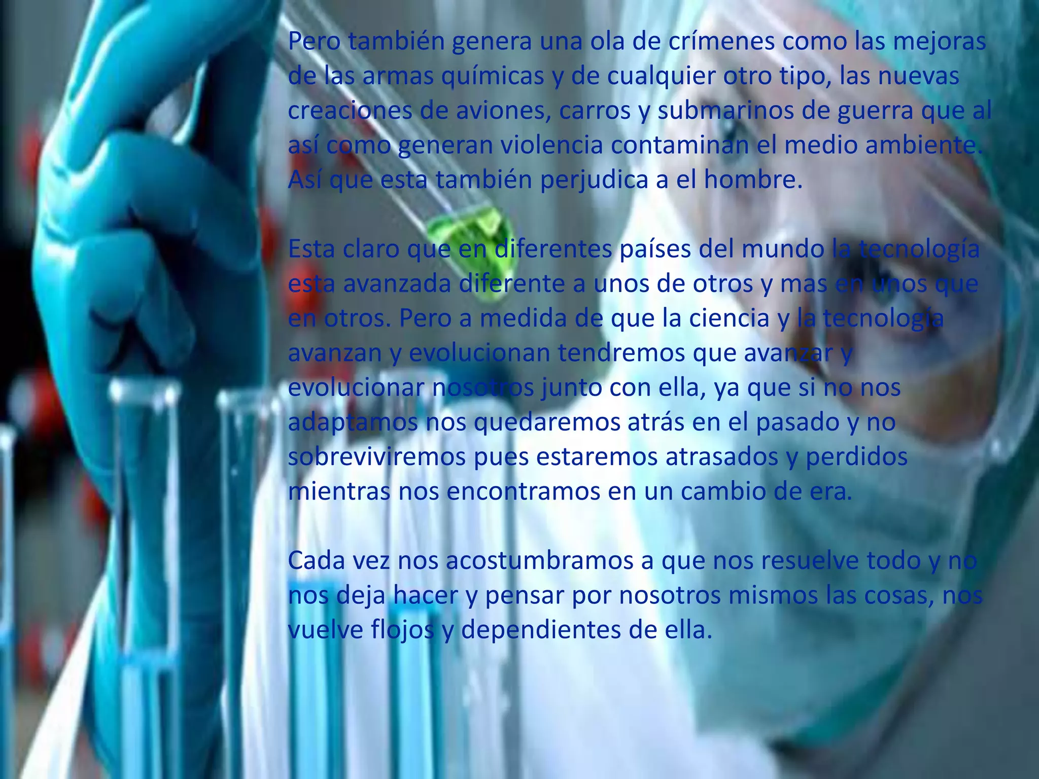 Pero también genera una ola de crímenes como las mejoras
de las armas químicas y de cualquier otro tipo, las nuevas
creaciones de aviones, carros y submarinos de guerra que al
así como generan violencia contaminan el medio ambiente.
Así que esta también perjudica a el hombre.
Esta claro que en diferentes países del mundo la tecnología
esta avanzada diferente a unos de otros y mas en unos que
en otros. Pero a medida de que la ciencia y la tecnología
avanzan y evolucionan tendremos que avanzar y
evolucionar nosotros junto con ella, ya que si no nos
adaptamos nos quedaremos atrás en el pasado y no
sobreviviremos pues estaremos atrasados y perdidos
mientras nos encontramos en un cambio de era.
Cada vez nos acostumbramos a que nos resuelve todo y no
nos deja hacer y pensar por nosotros mismos las cosas, nos
vuelve flojos y dependientes de ella.
 