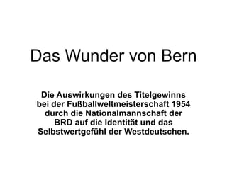Das Wunder von Bern

 Die Auswirkungen des Titelgewinns
bei der Fußballweltmeisterschaft 1954
  durch die Nationalmannschaft der
     BRD auf die Identität und das
Selbstwertgefühl der Westdeutschen.
 