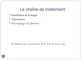 La chaîne de traitement
      Identifiation de la langue
      Tokenisation
      Découpage en phrases




       M. Berners-Lee présente le Web 3.0 sur news.org.



16
 