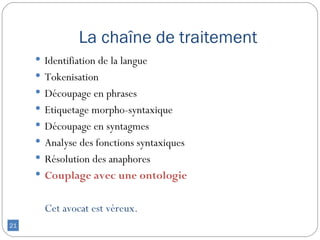 La chaîne de traitement
      Identifiation de la langue
      Tokenisation
      Découpage en phrases
      Etiquetage morpho-syntaxique
      Découpage en syntagmes
      Analyse des fonctions syntaxiques
      Résolution des anaphores
      Couplage avec une ontologie


       Cet avocat est véreux.
21
 