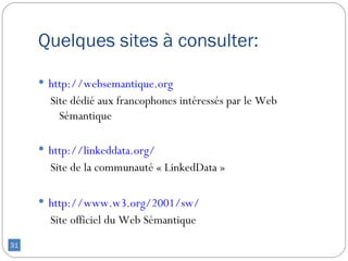Quelques sites à consulter:

      http://websemantique.org
       Site dédié aux francophones intéressés par le Web
         Sémantique

      http://linkeddata.org/
       Site de la communauté « LinkedData »

      http://www.w3.org/2001/sw/
       Site officiel du Web Sémantique
31
 