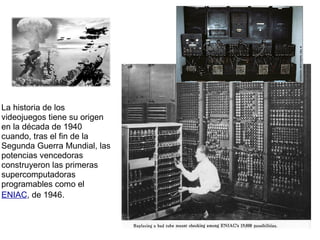 La historia de los videojuegos tiene su origen en la década de 1940 cuando, tras el fin de la Segunda Guerra Mundial, las potencias vencedoras construyeron las primeras supercomputadoras programables como el   ENIAC , de 1946.             