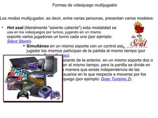 Formas de videojuego multijugador Los modos multijugador, es decir, entre varias personas, presentan varios modelos:   Hot seat  (literalmente "asiento caliente") esta modalidad se  usa en los videojuegos por turnos, jugando en un mismo  soporte varios jugadores un turno cada uno (por ejemplo:  Silent Storm ).  Simultáneo  en un mismo soporte con un control asignado a cada jugador los mismos participan de la partida al mismo tiempo (por ejemplo:  Team Budies ). Pantalla dividida  variante de la anterior, en un mismo soporte dos o más jugadores juegan al mismo tiempo, pero la pantlla se divide en dos o más partes de manera que existe independencia de las acciones entre los usuarios en lo que respecta a moverse por los escenarios del videojuego (por ejemplo:  Gran Turismo 2 ). 