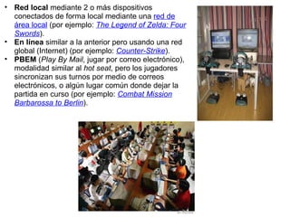 Red local  mediante 2 o más dispositivos conectados de forma local mediante una  red de área local  (por ejemplo:  The Legend of Zelda: Four Swords ). En línea  similar a la anterior pero usando una red global (Internet) (por ejemplo:  Counter-Strike ). PBEM  ( Play By Mail , jugar por correo electrónico), modalidad similar al  hot seat , pero los jugadores sincronizan sus turnos por medio de correos electrónicos, o algún lugar común donde dejar la partida en curso (por ejemplo:  Combat Mission Barbarossa to Berlin ). 