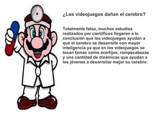 ¿Los videojuegos dañan el cerebro?     Totalmente falso, muchos estudios realizados por científicos llegaron a la conclusión que los videojuegos ayudan a que el cerebro se desarrolle con mayor inteligencia ya que en los videojuegos se tocan temas como acertijos, rompecabezas y una cantidad de dinámicas que ayudan a los jóvenes a desarrollar mejor su cerebro . 