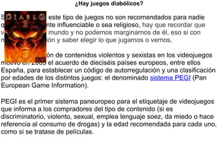 ¿Hay juegos diabólicos?   Si los hay, pero este tipo de juegos no son recomendados para nadie que sea altamente influenciable o sea religioso,  hay que recordar que vivimos en este mundo y no podemos marginarnos de él, eso si con mucha precaución y saber elegir lo que jugamos o vemos .        La proliferación de contenidos violentos y sexistas en los videojuegos motivó en 2003 el acuerdo de dieciséis países europeos, entre ellos España, para establecer un código de autorregulación y una clasificación por edades de los distintos juegos: el denominado  sistema PEGI  (Pan European Game Information). PEGI es el primer sistema paneuropeo para el etiquetaje de videojuegos que informa a los compradores del tipo de contenido (si es discriminatorio, violento, sexual, emplea lenguaje soez, da miedo o hace referencia al consumo de drogas) y la edad recomendada para cada uno, como si se tratase de películas.   