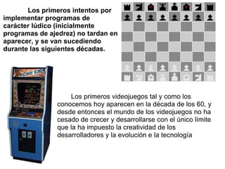               Los primeros intentos por implementar programas de carácter lúdico (inicialmente programas de ajedrez) no tardan en aparecer, y se van sucediendo durante las siguientes décadas.           Los primeros videojuegos tal y como los conocemos hoy aparecen en la década de los 60, y desde entonces el mundo de los videojuegos no ha cesado de crecer y desarrollarse con el único límite que la ha impuesto la creatividad de los desarrolladores y la evolución e la tecnología 