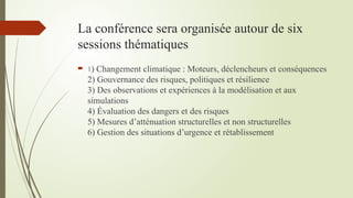 La conférence sera organisée autour de six
sessions thématiques
 1) Changement climatique : Moteurs, déclencheurs et conséquences
2) Gouvernance des risques, politiques et résilience
3) Des observations et expériences à la modélisation et aux
simulations
4) Évaluation des dangers et des risques
5) Mesures d’atténuation structurelles et non structurelles
6) Gestion des situations d’urgence et rétablissement
 