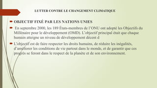 LUTTER CONTRE LE CHANGEMENT CLIMATIQUE
 OBJECTIF FIXÉ PAR LES NATIONS UNIES
 En septembre 2000, les 189 États-membres de l’ONU ont adopté les Objectifs du
Millénaire pour le développement (OMD). L’objectif principal était que chaque
humain atteigne un niveau de développement décent d
 L’objectif est de faire respecter les droits humains, de réduire les inégalités,
d’améliorer les conditions de vie partout dans le monde, et de garantir que ces
progrès se feront dans le respect de la planète et de son environnement.
 