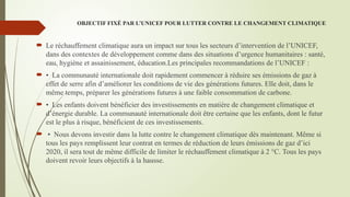 OBJECTIF FIXÉ PAR L’UNICEF POUR LUTTER CONTRE LE CHANGEMENT CLIMATIQUE
 Le réchauffement climatique aura un impact sur tous les secteurs d’intervention de l’UNICEF,
dans des contextes de développement comme dans des situations d’urgence humanitaires : santé,
eau, hygiène et assainissement, éducation.Les principales recommandations de l’UNICEF :
 • La communauté internationale doit rapidement commencer à réduire ses émissions de gaz à
effet de serre afin d’améliorer les conditions de vie des générations futures. Elle doit, dans le
même temps, préparer les générations futures à une faible consommation de carbone.
 • Les enfants doivent bénéficier des investissements en matière de changement climatique et
d’énergie durable. La communauté internationale doit être certaine que les enfants, dont le futur
est le plus à risque, bénéficient de ces investissements.
 • Nous devons investir dans la lutte contre le changement climatique dès maintenant. Même si
tous les pays remplissent leur contrat en termes de réduction de leurs émissions de gaz d’ici
2020, il sera tout de même difficile de limiter le réchauffement climatique à 2 °C. Tous les pays
doivent revoir leurs objectifs à la hausse.
 
