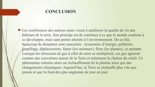 CONCLUSION
 Les conférences des nations unies visent à améliorer la qualité de vie des
habitant de la terre. Son principe est de continuer à ce que le monde continue à
se développer, mais sans porter atteinte à l’environnement. De ce fait,
beaucoup de domaines sont concernés : économies d’énergie, pollution,
gaspillage, déplacements, faune (les animaux), flore (les plantes), ce pendant
Lorsque les émissions de gaz à effet de serre se multiplient, ces gaz agissent
comme une couverture autour de la Terre et retiennent la chaleur du soleil. Ce
phénomène entraîne alors un réchauffement de la planète ainsi que des
changements climatiques. Aujourd’hui, la Terre se réchauffe plus vite que
jamais et que la fond des glas augmente de jour en jour.
 