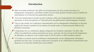 Introduction
 Dans un monde confronté à des défis environnementaux de plus en plus pressants, les
changements climatiques se profilent comme l'une des plus grandes menaces pour la stabilité de
notre planète et le bien-être des générations futures.
 Avec des manifestations de plus en plus évidentes, telles que l'augmentation des températures
moyennes, la fonte des glaciers et l'intensification des phénomènes météorologiques extrêmes.
 Face à cette réalité, les conférences internationales sur les changements climatiques se dressent
comme des forums essentiels où les nations du monde entier se réunissent pour élaborer des
solutions concertées.
 L'importance de ces conférences dépasse largement les frontières nationales. En effet, elles
offrent une plateforme unique permettant aux pays, quel que soit leur niveau de développement,
de dialoguer, de négocier et de coopérer dans le but de relever ce défi mondial commun.
 C'est dans ce contexte que les conférences internationales sur les changements climatiques
prennent tout leur sens, en tant que catalyseurs de progrès et de collaboration internationale pour
façonner un avenir plus durable pour notre planète.
 