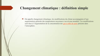 Changement climatique : définition simple
 On appelle changement climatique, les modifications du climat accompagnées d’une
augmentation générale des températures moyennes à un niveau mondial. Ces modifications
sont dues à l’augmentation de la concentration des gaz à effet de serre présents dans
l’atmosphère.
 