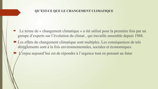 QU’EST-CE QUE LE CHANGEMENT CLIMATIQUE
 Le terme de « changement climatique » a été utilisé pour la première fois par un
groupe d’experts sur l’évolution du climat , qui travaille ensemble depuis 1988.
 Les effets du changement climatique sont multiples. Les conséquences de tels
dérèglements sont à la fois environnementales, sociales et économiques.
 L’enjeu aujourd’hui est de répondre à l’urgence tout en pensant au futur
 