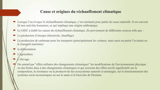 Cause et origines du réchauffement climatique
 Lorsque l’on évoque le réchauffement climatique, c’est rarement pour parler de cause naturelle. Il est souvent
lié aux activités humaines, ce qui implique une origine anthropique.
 Le GIEC a établi les causes du réchauffement climatique ,Ils proviennent de différentes sources tells que :
 La production d’énergie (électricité, chauffage)
 La production de carburant pour les transports (principalement les voitures, mais aussi en partie l’aviation ou
le transport maritime)
 la deforestation
 L’agriculture
 L’élevage.
 On entend par "effets néfastes des changements climatiques" les modifications de l'environnement physique
ou des biotes dues à des changements climatiques et qui exercent des effets nocifs significatifs sur la
composition, la résistance ou la productivité des écosystèmes naturels et aménagés, sur le fonctionnement des
systèmes socio-économiques ou sur la santé et le bien-être de l'homme.
 