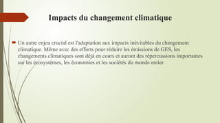 Impacts du changement climatique
 Un autre enjeu crucial est l'adaptation aux impacts inévitables du changement
climatique. Même avec des efforts pour réduire les émissions de GES, les
changements climatiques sont déjà en cours et auront des répercussions importantes
sur les écosystèmes, les économies et les sociétés du monde entier.
 