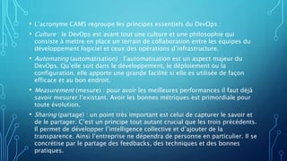 • L’acronyme CAMS regroupe les principes essentiels du DevOps :
• Culture : le DevOps est avant tout une culture et une philosophie qui
consiste à mettre en place un terrain de collaboration entre les équipes du
développement logiciel et ceux des opérations d’infrastructure.
• Automating (automatisation) : l’automatisation est un aspect majeur du
DevOps. Qu’elle soit dans le développement, le déploiement ou la
configuration, elle apporte une grande facilité si elle es utilisée de façon
efficace et au bon endroit.
• Measurement (mesure) : pour avoir les meilleures performances il faut déjà
savoir mesurer l’existant. Avoir les bonnes métriques est primordiale pour
toute évolution.
• Sharing (partage) : un point très important est celui de capturer le savoir et
de le partager. C’est un principe tout autant crucial que les trois précédents.
Il permet de développer l’intelligence collective et d’ajouter de la
transparence. Ainsi l’entreprise ne dépendra de personne en particulier. Il se
concrétise par le partage des feedbacks, des techniques et des bonnes
pratiques.
 