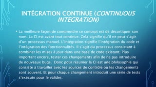 INTÉGRATION CONTINUE (CONTINUOUS
INTEGRATION)
• La meilleure façon de comprendre ce concept est de décortiquer son
nom. La CI est avant tout continue. Cela signifie qu’il ne peut s’agir
d’un processus manuel. L’intégration signifie l’intégration du code et
l’intégration des fonctionnalités. Il s’agit du processus consistant à
combiner les mises à jour dans une base de code existant. Plus
important encore, tester ces changements afin de ne pas introduire
de nouveaux bugs. Donc pour résumer la CI est une philosophie qui
consiste à travailler avec les sources de contrôle où les changements
sont souvent. Et pour chaque changement introduit une série de tests
s’exécute pour le valider.
 