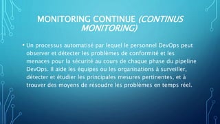 MONITORING CONTINUE (CONTINUS
MONITORING)
• Un processus automatisé par lequel le personnel DevOps peut
observer et détecter les problèmes de conformité et les
menaces pour la sécurité au cours de chaque phase du pipeline
DevOps. Il aide les équipes ou les organisations à surveiller,
détecter et étudier les principales mesures pertinentes, et à
trouver des moyens de résoudre les problèmes en temps réel.
 